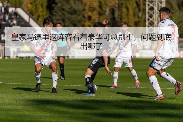 皇家马德里这阵容看着豪华可总别扭，问题到底出哪了