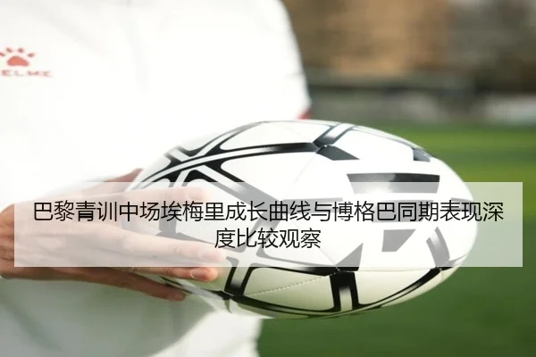 巴黎青训中场埃梅里成长曲线与博格巴同期表现深度比较观察