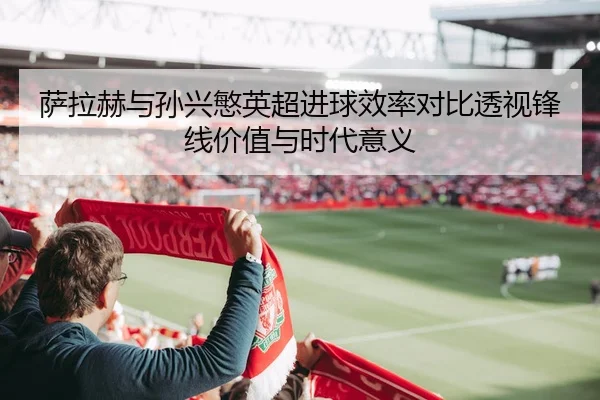 萨拉赫与孙兴慜英超进球效率对比透视锋线价值与时代意义