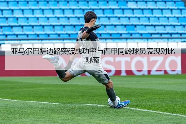 亚马尔巴萨边路突破成功率与西甲同龄球员表现对比观察