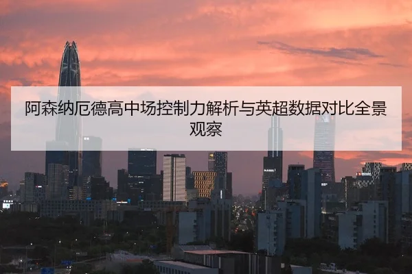 阿森纳厄德高中场控制力解析与英超数据对比全景观察