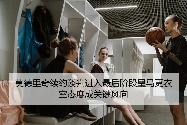 莫德里奇续约谈判进入最后阶段皇马更衣室态度成关键风向