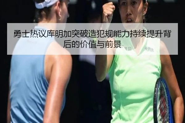 勇士热议库明加突破造犯规能力持续提升背后的价值与前景