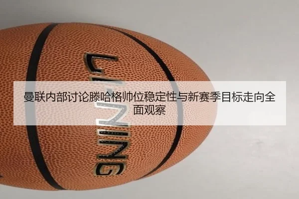 曼联内部讨论滕哈格帅位稳定性与新赛季目标走向全面观察
