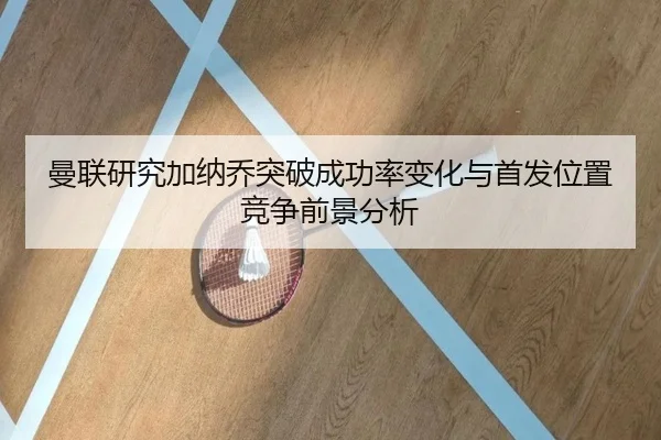 曼联研究加纳乔突破成功率变化与首发位置竞争前景分析