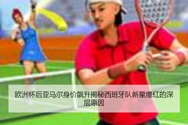 欧洲杯后亚马尔身价飙升揭秘西班牙队新星爆红的深层原因