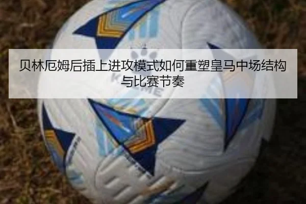 贝林厄姆后插上进攻模式如何重塑皇马中场结构与比赛节奏