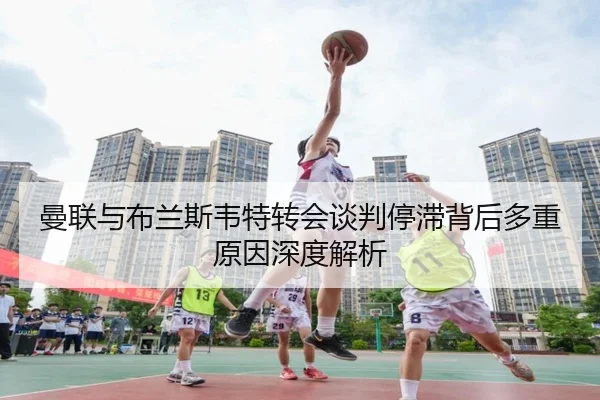 曼联与布兰斯韦特转会谈判停滞背后多重原因深度解析