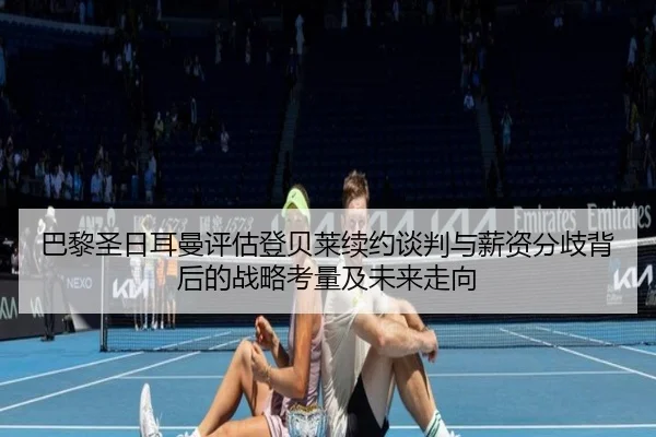 巴黎圣日耳曼评估登贝莱续约谈判与薪资分歧背后的战略考量及未来走向