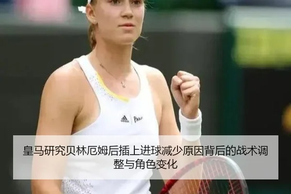 皇马研究贝林厄姆后插上进球减少原因背后的战术调整与角色变化
