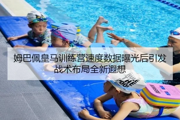 姆巴佩皇马训练营速度数据曝光后引发战术布局全新遐想