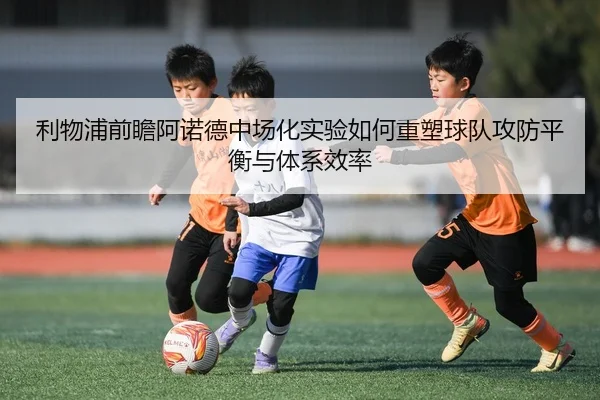 利物浦前瞻阿诺德中场化实验如何重塑球队攻防平衡与体系效率