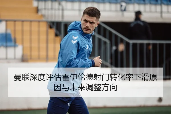 曼联深度评估霍伊伦德射门转化率下滑原因与未来调整方向