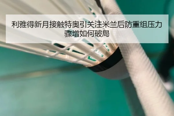 利雅得新月接触特奥引关注米兰后防重组压力骤增如何破局
